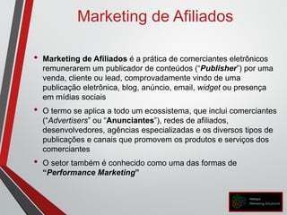 Marketing de Afiliados
• Marketing de Afiliados é a prática de comerciantes eletrônicos
remunerarem um publicador de conteúdos (“Publisher”) por uma
venda, cliente ou lead, comprovadamente vindo de uma
publicação eletrônica, blog, anúncio, email, widget ou presença
em mídias sociais
• O termo se aplica a todo um ecossistema, que inclui comerciantes
(“Advertisers” ou “Anunciantes”), redes de afiliados,
desenvolvedores, agências especializadas e os diversos tipos de
publicações e canais que promovem os produtos e serviços dos
comerciantes
• O setor também é conhecido como uma das formas de
“Performance Marketing”
 