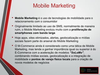 Mobile Marketing
• Mobile Marketing é o uso de tecnologias de mobilidade para o
relacionamento com o consumidor
• Originalmente limitado ao uso de SMS, normalmente de maneira
ruim, o Mobile Marketing evoluiu muito com a proliferação de
smartphones com banda larga
• Hoje apps, sites otimizados, alertas, geolocalização e mídias
sociais fazem parte do arsenal do Mobile Marketing
• O M-Commerce ainda é considerado como uma tática de Mobile
Marketing, mas tende a ganhar importância igual ou superior à do
E-Commerce com a aceleração de modelos “SoLoMo”,
combinando mídias sociais, geolocalização e a integração de
mobilidade e pontos de varejo físico locais para a criação de
novos modelos de negócios
 