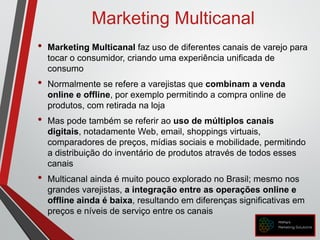 Marketing Multicanal
• Marketing Multicanal faz uso de diferentes canais de varejo para
tocar o consumidor, criando uma experiência unificada de
consumo
• Normalmente se refere a varejistas que combinam a venda
online e offline, por exemplo permitindo a compra online de
produtos, com retirada na loja
• Mas pode também se referir ao uso de múltiplos canais
digitais, notadamente Web, email, shoppings virtuais,
comparadores de preços, mídias sociais e mobilidade, permitindo
a distribuição do inventário de produtos através de todos esses
canais
• Multicanal ainda é muito pouco explorado no Brasil; mesmo nos
grandes varejistas, a integração entre as operações online e
offline ainda é baixa, resultando em diferenças significativas em
preços e níveis de serviço entre os canais
 