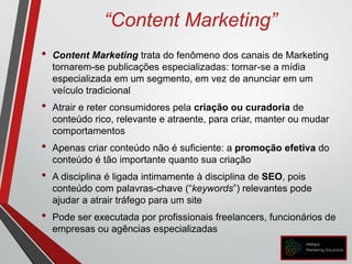 “Content Marketing”
• Content Marketing trata do fenômeno dos canais de Marketing
tornarem-se publicações especializadas: tornar-se a mídia
especializada em um segmento, em vez de anunciar em um
veículo tradicional
• Atrair e reter consumidores pela criação ou curadoria de
conteúdo rico, relevante e atraente, para criar, manter ou mudar
comportamentos
• Apenas criar conteúdo não é suficiente: a promoção efetiva do
conteúdo é tão importante quanto sua criação
• A disciplina é ligada intimamente à disciplina de SEO, pois
conteúdo com palavras-chave (“keywords”) relevantes pode
ajudar a atrair tráfego para um site
• Pode ser executada por profissionais freelancers, funcionários de
empresas ou agências especializadas
 