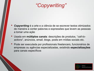 “Copywriting”
• Copywriting é a arte e a ciência de se escrever textos otimizados
de maneira a conter palavras e expressões que levem as pessoas
a tomar uma ação
• Usada em múltiplos canais: descrições de produtos, “call-to-
actions”, anúncios, email, blogs, posts em mídias sociais etc.
• Pode ser executada por profissionais freelancers, funcionários de
empresas ou agências especializadas, existindo especializações
para canais específicos
 