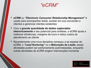 “eCRM”
• eCRM ou “Electronic Consumer Relationship Management” é
usado para acompanhar leads, auxiliar em sua conversão a
clientes e gerenciar clientes existentes
• Com a grande quantidade de dados capturados
eletronicamente e seu potencial para análises, o eCRM ajuda a
melhorar eficiências, margens de lucro e reduz custos de
atendimento ao cliente
• Recentemente uma nova disciplina começou a se separar do
eCRM, o “Lead Nurturing” ou a Maturação de Leads; essas
atividades podem ser extremamente automatizadas, enquanto
outras atividades de eCRM exigem intervenções humanas
 