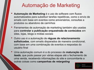 Automação de Marketing
• Automação de Marketing é o uso de software com fluxos
automatizados para substituir tarefas repetitivas, como o envio de
emails com base em eventos como aniversários, consultas a
produtos ou abandono de carrinhos
• Ferramentas de automação de marketing também são usadas
para controlar a publicação orquestrada de conteúdos em
sites, lojas, blogs e mídias sociais
• Outro uso é a automação de réguas de relacionamento
sofisticadas, com emails disparados de maneira condicional,
com base em uma combinação de eventos e respostas do
usuário final
• Uma automação comum é a do processo de maturação de
leads, que pode passar por várias etapas até o fechamento de
uma venda, recebendo informações do site e concomitante a
outras coisas como campanhas de retargeting
 