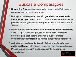 Buscas e Comparações
• Buscapé e Google são os principais lugares onde E-Shoppers
começam seu processo de compra
• Buscapé e outros agregadores são grandes compradores de
anúncios Google Search Ads, portanto a maioria das buscas de
produtos no Google traz links de agregadores ou comerciantes do
Top-50
• Muitos comerciantes dividem suas verbas de Search Marketing
entre Google, Buscapé e players menores, com estratégias
diferentes para best-sellers, encalhes e outros; grandes
comerciantes automatizam ao menos parcialmente o processo
• Agências e consultores de Search Marketing ainda se focam
muito em Google; inteligência específica para Comparadores de
Preços como o Buscapé ainda se concentra nos grandes
comerciantes
 