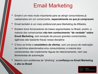 Email Marketing
• Email é um meio muito importante para se atingir consumidores já
cadastrados em um comerciante, especialmente os que já compraram
• Email também é um meio preferencial para Marketing de Afiliados
• Existem bons fornecedores de bases segmentadas no Brasil, porém, a
maioria dos comerciantes não tem conhecimento “de verdade” sobre
Email Marketing, com exceção de poucos grandes comerciantes;
agências são bastante fracas nessa disciplina
• O foco se limita a newsletters de ofertas, com um pouco de reativação
de carrinhos abandonados e/ou consumidores; a maioria dos
comerciantes não implementa réguas de relacionamento, nem usa
ferramentas de automação
• Mesmo com problemas de “phishing”, a confiança no Email Marketing
é alta no Brasil
 