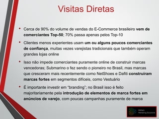 Visitas Diretas
• Cerca de 90% do volume de vendas do E-Commerce brasileiro vem de
comerciantes Top-50; 70% passa apenas pelos Top-10
• Clientes menos experientes usam um ou alguns poucos comerciantes
de confiança, muitas vezes varejistas tradicionais que também operam
grandes lojas online
• Isso não impede comerciantes puramente online de construir marcas
vencedoras; Submarino o fez sendo o pioneiro no Brasil, mas marcas
que cresceram mais recentemente como NetShoes e Dafiti construíram
marcas fortes em segmentos difíceis, como Vestuário
• É importante investir em “branding”; no Brasil isso é feito
majoritariamente pela introdução de elementos de marca fortes em
anúncios de varejo, com poucas campanhas puramente de marca
 