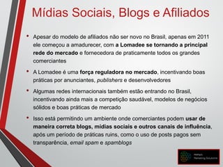 Mídias Sociais, Blogs e Afiliados
• Apesar do modelo de afiliados não ser novo no Brasil, apenas em 2011
ele começou a amadurecer, com a Lomadee se tornando a principal
rede do mercado e fornecedora de praticamente todos os grandes
comerciantes
• A Lomadee é uma força reguladora no mercado, incentivando boas
práticas por anunciantes, publishers e desenvolvedores
• Algumas redes internacionais também estão entrando no Brasil,
incentivando ainda mais a competição saudável, modelos de negócios
sólidos e boas práticas de mercado
• Isso está permitindo um ambiente onde comerciantes podem usar de
maneira correta blogs, mídias sociais e outros canais de influência,
após um período de práticas ruins, como o uso de posts pagos sem
transparência, email spam e spamblogs
 