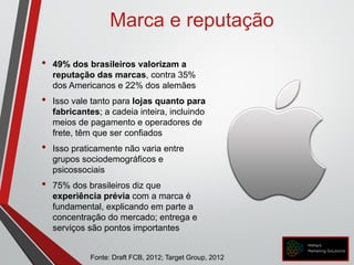 • 49% dos brasileiros valorizam a
reputação das marcas, contra 35%
dos Americanos e 22% dos alemães
• Isso vale tanto para lojas quanto para
fabricantes; a cadeia inteira, incluindo
meios de pagamento e operadores de
frete, têm que ser confiados
• Isso praticamente não varia entre
grupos sociodemográficos e
psicossociais
• 75% dos brasileiros diz que
experiência prévia com a marca é
fundamental, explicando em parte a
concentração do mercado; entrega e
serviços são pontos importantes
Marca e reputação
Fonte: Draft FCB, 2012; Target Group, 2012
 