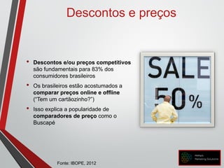 • Descontos e/ou preços competitivos
são fundamentais para 83% dos
consumidores brasileiros
• Os brasileiros estão acostumados a
comparar preços online e offline
(“Tem um cartãozinho?”)
• Isso explica a popularidade de
comparadores de preço como o
Buscapé
Descontos e preços
Fonte: IBOPE, 2012
 