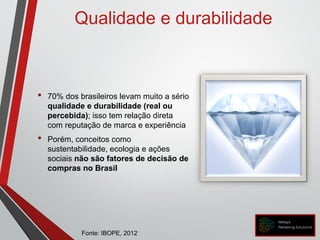 • 70% dos brasileiros levam muito a sério
qualidade e durabilidade (real ou
percebida); isso tem relação direta
com reputação de marca e experiência
• Porém, conceitos como
sustentabilidade, ecologia e ações
sociais não são fatores de decisão de
compras no Brasil
Qualidade e durabilidade
Fonte: IBOPE, 2012
 