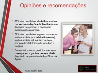 • 68% dos brasileiros são influenciados
por recomendações de familiares em
decisões de compra, e continuam
mesmo após a compra
• 77% dos brasileiros seguem marcas em
mídias sociais (em média 6 marcas);
mídias sociais influenciam muito a
compra de eletrônicos de todo tipo e
viagens
• Comentários sobre produtos nas lojas
começaram a ganhar popularidade
depois do lançamento da App Store da
Apple
Opiniões e recomendações
Fonte: IBOPE, 2012
 