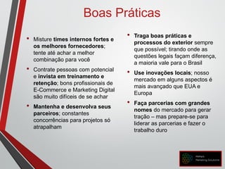 • Misture times internos fortes e
os melhores fornecedores;
tente até achar a melhor
combinação para você
• Contrate pessoas com potencial
e invista em treinamento e
retenção; bons profissionais de
E-Commerce e Marketing Digital
são muito difíceis de se achar
• Mantenha e desenvolva seus
parceiros; constantes
concorrências para projetos só
atrapalham
• Traga boas práticas e
processos do exterior sempre
que possível; tirando onde as
questões legais façam diferença,
a maioria vale para o Brasil
• Use inovações locais; nosso
mercado em alguns aspectos é
mais avançado que EUA e
Europa
• Faça parcerias com grandes
nomes do mercado para gerar
tração – mas prepare-se para
liderar as parcerias e fazer o
trabalho duro
Boas Práticas
 