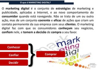 O que é MARKETING DIGITAL?

O marketing digital é o conjunto de estratégias de marketing e
publicidade, aplicadas a Internet, e ao novo comportamento do
consumidor quando está navegando. Não se trata de um ou outra
ação, mas de um conjunto coerente e eficaz de ações que criam um
contato permanente da sua empresa com seus clientes. O marketing
digital faz com que os consumidores conheçam seu negócios,
confiem nele, e tomem a decisão de compra a seu favor.




                   }
   Conhecer

    Confiar                        Comprar

    Decidir
 