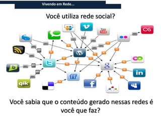 Vivendo em Rede...


                  Você utiliza rede social?



 Atualmente, vivemos em rede. As informações vem de blogs, fóruns de
 discussão, sites de vídeo, como o YouTube e o Vimeo, sites colaborativos,
 como a Wikipedia, e outras sites que chamamos de mídias sociais. São sites
 onde o conteúdo é produzido pelos próprio consumidores, e que geram
 informações atualizadas sobre basicamente qualquer atividade econômica,
 produto ou serviço do planeta.




Você sabia que o conteúdo gerado nessas redes é
                 você que faz?
 