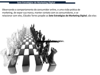 Sete Estratégias de Marketing Digital

Observando o comportamento do consumidor online, e uma visão prática de
marketing, de expor sua marca, manter contato com os consumidores, e se
relacionar com eles, Cláudio Torres propõe as Sete Estratégias do Marketing Digital, são elas:




                              2.Marketing nas online. sociais.
                                    4.E-mail mídias
                                 1.Marketingmarketing.
                                  6.Pesquisa de conteúdo
                                   7.Monitoramento.
                                 5.Publicidade viral.
                                  3.Marketing online.
 