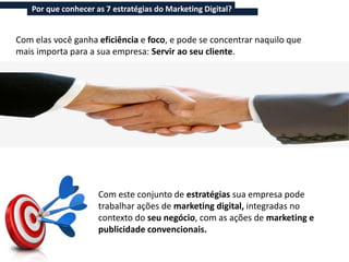 Por que conhecer as 7 estratégias do Marketing Digital?


Com elas você ganha eficiência e foco, e pode se concentrar naquilo que
mais importa para a sua empresa: Servir ao seu cliente.




                     Com este conjunto de estratégias sua empresa pode
                     trabalhar ações de marketing digital, integradas no
                     contexto do seu negócio, com as ações de marketing e
                     publicidade convencionais.
 