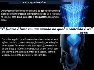 Marketing de Conteúdo


O marketing de conteúdo é o conjunto de ações de marketing
digital que visam produzir e divulgar conteúdo útil e relevante
na Internet para atrair a atenção e conquistar o consumidor
online.


“O futuro é livre em um mundo no qual o conteúdo é rei”
                                                                  - ED WISE
O marketing de conteúdo envolve diversas técnicas e
ações, desde a correta concepção do site, otimização
do site para ferramentas de busca (SEO), construção
de um blog, e inúmeras outras, que visam tornar seu
site visível para as ferramentas de buscam, como o
Google, e atraente para o seu consumidor.
 