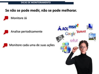 DICAS DE MONITORAMENTO


Se não se pode medir, não se pode melhorar.
   Monitore Já



   Analise periodicamente



  Monitore cada uma de suas ações
 