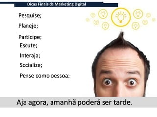 Dicas Finais de Marketing Digital

Pesquise;
Planeje;
Participe;
Escute;
Interaja;
Socialize;
Pense como pessoa;



Aja agora, amanhã poderá ser tarde.
 