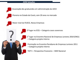 ADM Soluções


Associação dos graduandos em administração da UECE


Pioneira no Estado do Ceará, com 20 anos no mercado


Maior nível da FEJECE, Novas Empresas


                1º lugar no ECEJ – Categoria cases cearenses


                1° lugar no Encontro Nacional de Empresas Juniores 2010 (ENEJ)
                – Categoria projeto interno

                 Premiação no Encontro Paraibano de Empresas Juniores 2011
                 – Categoria projeto interno

                 TOP 5 – Perspectiva Financeira – SMD Nacional
 