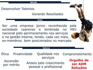 Missão

Desenvolver Talentos
                   Gerando Resultados
                           Visão

Ser uma empresa júnior reconhecida pela
sociedade cearense e lembrada no MEJ
nacional pelo aprimoramento nos serviços
e na gestão interna, tendo, cada vez mais,
ex-membros bem posicionados no mercado.

                               Valores

Ética   Proatividade   Qualidade nos     Comprometimento
                         serviços
 Ascensão                                   Orgulho de
                Anseio pelo crescimento      ser ADM
 por mérito
                 pessoal e profissional      Soluções
 