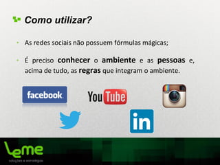 • As redes sociais não possuem fórmulas mágicas;
• É preciso conhecer o ambiente e as pessoas e,
acima de tudo, as regras que integram o ambiente.
Como utilizar?
 