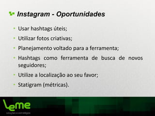 • Usar hashtags úteis;
• Utilizar fotos criativas;
• Planejamento voltado para a ferramenta;
• Hashtags como ferramenta de busca de novos
seguidores;
• Utilize a localização ao seu favor;
• Statigram (métricas).
Instagram - Oportunidades
 