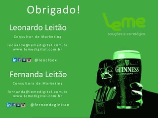 Leonardo Leitão
Obrigado!
C o n s u l t o r d e M a r ke t i n g
l e o n a r d o @ l e m e d i g i t a l . c o m . b r
w w w. l e m e d i g i t a l . c o m . b r
@ l e o c l b ox
Fernanda Leitão
C o n s u l t o r a d e M a r ke t i n g
f e r n a n d a @ l e m e d i g i t a l . c o m . b r
w w w. l e m e d i g i t a l . c o m . b r
@ fe r n a n d a g l e i t a o
 