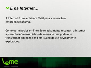 E na Internet…
A Internet é um ambiente fértil para a inovação e
empreendedorismo.
Como os negócios on-line são relativamente recentes, a Internet
apresenta inúmeros nichos de mercado que podem se
transformar em negócios bem-sucedidos se devidamente
explorados.
 