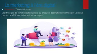 Le marketing à l’ère digital
 Promotion ( Communication)
Les stratégies de communication autour du produit à destination de votre cible. Le digital
permet de véhiculer facilement les messages.
 