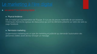 Le marketing à l’ère digital
 Les autres P du marketing digital :
 Physical évidence :
Elle se traduit par la présentation de l’Equipe. Il n’y’a pas de preuve matérielle de son existence ,
l’internaute cherche les signaux de réassurance qui sont les éléments présents sur votre site web ou
page Facebook.
 Permission marketing :
Le permission marketing est un type de marketing et publicité qui demande l'autorisation des
personnes ciblées avant de leur envoyer un message.
 