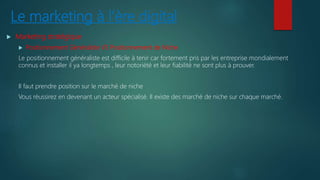 Le marketing à l’ère digital
 Marketing stratégique
 Positionnement Généraliste VS Positionnement de Niche
Le positionnement généraliste est difficile à tenir car fortement pris par les entreprise mondialement
connus et installer il ya longtemps , leur notoriété et leur fiabilité ne sont plus à prouver.
Il faut prendre position sur le marché de niche
Vous réussirez en devenant un acteur spécialisé. Il existe des marché de niche sur chaque marché.
 