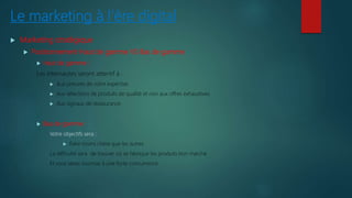 Le marketing à l’ère digital
 Marketing stratégique
 Positionnement Haut de gamme VS Bas de gamme
 Haut de gamme :
Les internautes seront attentif à :
 Aux preuves de votre expertise
 Aux sélections de produits de qualité et non aux offres exhaustives
 Aux signaux de réassurance.
 Bas de gamme :
Votre objectifs sera :
 Faire moins chère que les autres
La difficulté sera de trouver où se fabrique les produits bon marché
Et vous serez soumise à une forte concurrence.
 