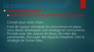 Le marketing à l’ère digital
Marketing stratégique
Positionnement Haut de gamme VS Bas de gamme
Conseil pour votre choix :
Il est de rigueur d’analyser la concurrence en place,
vous devez développer une stratégie en concurrence
frontale avec des acteurs en place, de créer des
partenariats, d’occuper des espaces inexploré, c’est la
stratégie de l’océan bleu.
 