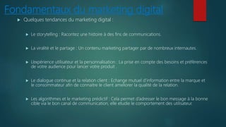 Fondamentaux du marketing digital
 Quelques tendances du marketing digital :
 Le storytelling : Racontez une histoire à des fins de communications.
 La viralité et le partage : Un contenu marketing partager par de nombreux internautes.
 L’expérience utilisateur et la personnalisation : La prise en compte des besoins et préférences
de votre audience pour lancer votre produit .
 Le dialogue continue et la relation client : Echange mutuel d’information entre la marque et
le consommateur afin de connaitre le client ameliorer la qualité de la relation.
 Les algorithmes et le marketing prédictif : Cela permet d’adresser le bon message à la bonne
cible via le bon canal de communication, elle etudie le comportement des utilisateur.
 