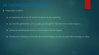 Le marketing à l’ère digital
 Important à retenir
 Le marketing mix et ses 4P sont les fondements du marketing.
 Les marchés généralistes sont occupés par des géants mais des niches existe toujours.
 L’Inbound marketing fait venir le consommateur vers la marque.
 L’Outbound marketing va chercher des consommateurs en leur poussant des messages et offres.
 