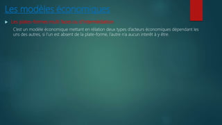 Les modèles économiques
 Les plates-formes multi faces ou d’intermédiation
C’est un modèle économique mettant en rélation deux types d’acteurs économiques dépendant les
uns des autres, si l’un est absent de la plate-forme, l’autre n’a aucun interêt à y être.
 