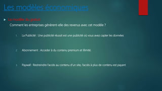 Les modèles économiques
 Le modèle du gratuit
Comment les entreprises génèrent-elle des revenus avec cet modèle ?
1. La Publicité : Une publicité réussit est une publicité où vous avez capter les données
2. Abonnement : Acceder à du contenu premium et illimité.
3. Paywall : Restreindre l’accès au contenu d’un site, l’accès à plus de contenu est payant
 