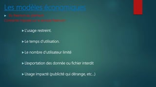 Les modèles économiques
 Du freenium au premium
Contrainte imposée sur le services freenium :
L’usage restreint.
Le temps d’utilisation.
Le nombre d’utilisateur limité
L’exportation des donnée ou fichier interdit
Usage impacté (publicité qui dérange, etc…)
 