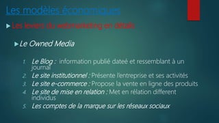 Les modèles économiques
 Les leviers du webmarketing en détails
Le Owned Media
1. Le Blog : information publié dateé et ressemblant à un
journal
2. Le site institutionnel : Présente l’entreprise et ses activités
3. Le site e-commerce : Propose la vente en ligne des produits
4. Le site de mise en relation : Met en rélation different
individus
5. Les comptes de la marque sur les réseaux sociaux
 