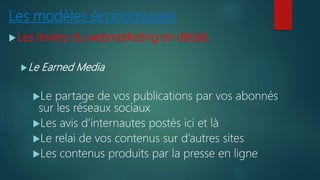 Les modèles économiques
Les leviers du webmarketing en détails
Le Earned Media
Le partage de vos publications par vos abonnés
sur les réseaux sociaux
Les avis d’internautes postés ici et là
Le relai de vos contenus sur d’autres sites
Les contenus produits par la presse en ligne
 