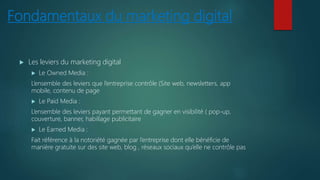 Fondamentaux du marketing digital
 Les leviers du marketing digital
 Le Owned Media :
L’ensemble des leviers que l’entreprise contrôle (Site web, newsletters, app
mobile, contenu de page
 Le Paid Media :
L’ensemble des leviers payant permettant de gagner en visibilité ( pop-up,
couverture, banner, habillage publicitaire
 Le Earned Media :
Fait référence à la notoriété gagnée par l’entreprise dont elle bénéficie de
manière gratuite sur des site web, blog , réseaux sociaux qu’elle ne contrôle pas
 