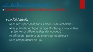 Les modèles économiques
Les leviers du webmarketing en détails
Le Paid Media
Les liens sponsorisé sur les moteurs de recherches
Les publicités en ligne de type Display (pop-up, vidéos
présente sur differents sites d’annonceur)
L’affiliation ( partenariat annonceur et editeur )
Les comparateurs de Prix
 