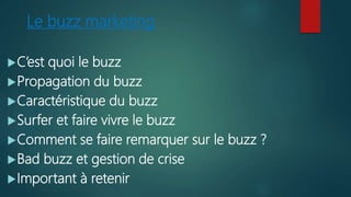 Le buzz marketing
C’est quoi le buzz
Propagation du buzz
Caractéristique du buzz
Surfer et faire vivre le buzz
Comment se faire remarquer sur le buzz ?
Bad buzz et gestion de crise
Important à retenir
 