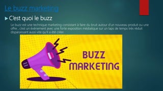 Le buzz marketing
 C’est quoi le buzz
Le buzz est une technique marketing consistant à faire du bruit autour d’un nouveau produit ou une
offre , c’est un évènement avec une forte exposition médiatique sur un laps de temps très réduit
disparaissant aussi vite qu’il a été créer.
 