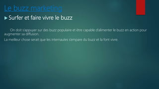 Le buzz marketing
 Surfer et faire vivre le buzz
On doit s’appuyer sur des buzz populaire et ètre capable d’alimenter le buzz en action pour
augmenter sa diffusion.
La meilleur chose serait que les internautes s’empare du buzz et la font vivre.
 