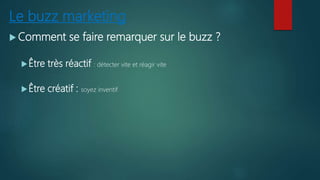 Le buzz marketing
 Comment se faire remarquer sur le buzz ?
Être très réactif : détecter vite et réagir vite
Être créatif : soyez inventif
 