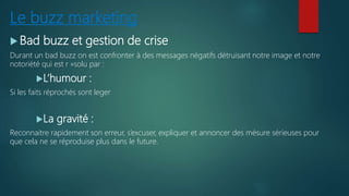 Le buzz marketing
 Bad buzz et gestion de crise
Durant un bad buzz on est confronter à des messages négatifs détruisant notre image et notre
notoriété qui est r »solu par :
L’humour :
Si les faits réprochés sont leger
La gravité :
Reconnaitre rapidement son erreur, s’excuser, expliquer et annoncer des mésure sérieuses pour
que cela ne se réproduise plus dans le future.
 