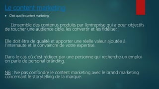 Le content marketing
 C’est quoi le content marketing
L’ensemble des contenus produits par l’entreprise qui a pour objectifs
de toucher une audience cible, les convertir et les fidéliser.
Elle doit être de qualité et apporter une réelle valeur ajoutée à
l’internaute et le convaincre de votre expertise.
Dans le cas où c’est rédiger par une personne qui recherche un emploi
on parle de personal branding.
NB : Ne pas confondre le content marketing avec le brand marketing
concernant le storytelling de la marque.
 