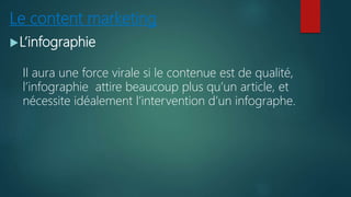 Le content marketing
L’infographie
Il aura une force virale si le contenue est de qualité,
l’infographie attire beaucoup plus qu’un article, et
nécessite idéalement l’intervention d’un infographe.
 